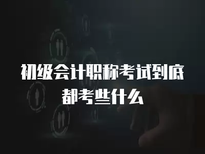 初級會計職稱考試到底都考些什么