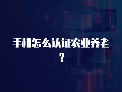 手機怎么認(rèn)證農(nóng)業(yè)養(yǎng)老？