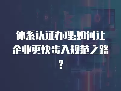 體系認證辦理:如何讓企業更快步入規范之路?