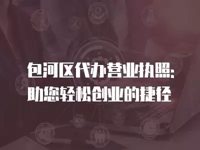 包河區代辦營業執照: 助您輕松創業的捷徑