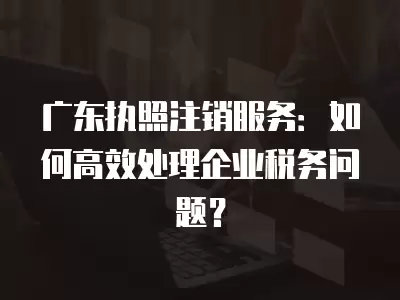 廣東執(zhí)照注銷服務(wù)：如何高效處理企業(yè)稅務(wù)問題？