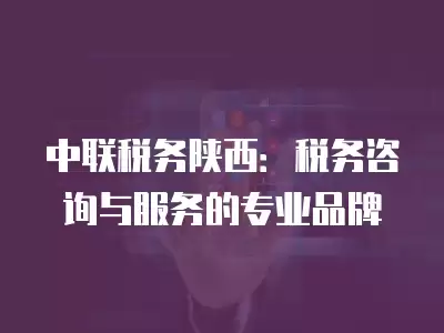 中聯稅務陜西：稅務咨詢與服務的專業品牌