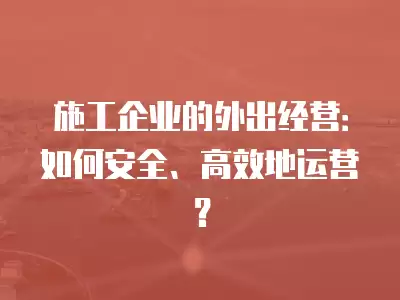 施工企業的外出經營：如何安全、高效地運營？