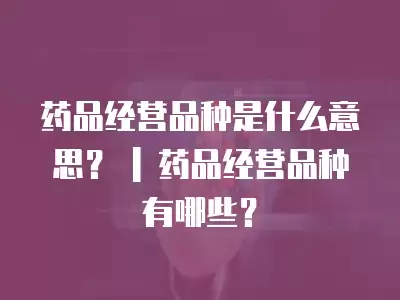 藥品經營品種是什么意思？ | 藥品經營品種有哪些？