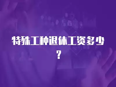 特殊工種退休工資多少？