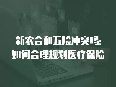 新農合和五險沖突嗎：如何合理規劃醫療保險