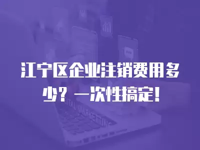 江寧區企業注銷費用多少？一次性搞定！