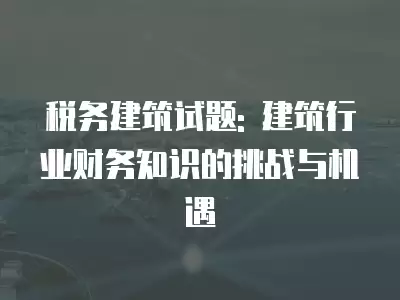 稅務建筑試題: 建筑行業財務知識的挑戰與機遇