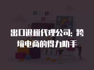 出口退稅代理公司: 跨境電商的得力助手