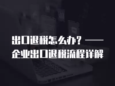 出口退稅怎么辦？——企業出口退稅流程詳解