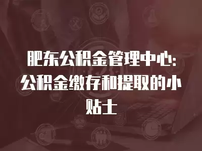 肥東公積金管理中心：公積金繳存和提取的小貼士