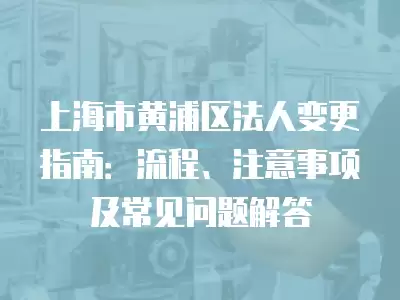 上海市黃浦區(qū)法人變更指南：流程、注意事項及常見問題解答