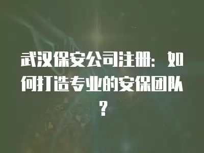 武漢保安公司注冊：如何打造專業(yè)的安保團隊？