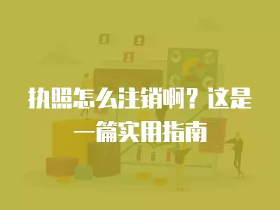 執照怎么注銷啊？這是一篇實用指南