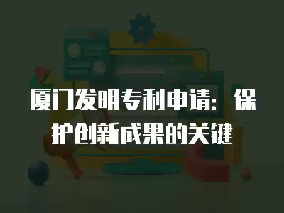 廈門發(fā)明專利申請(qǐng)：保護(hù)創(chuàng)新成果的關(guān)鍵