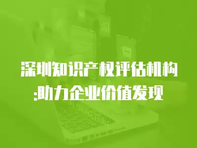 深圳知識產權評估機構:助力企業價值發現