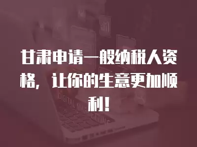 甘肅申請(qǐng)一般納稅人資格，讓你的生意更加順利！