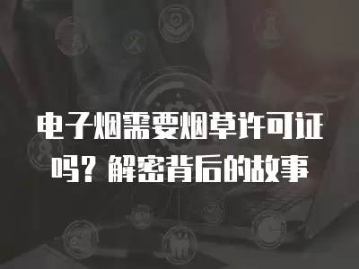 電子煙需要煙草許可證嗎？解密背后的故事