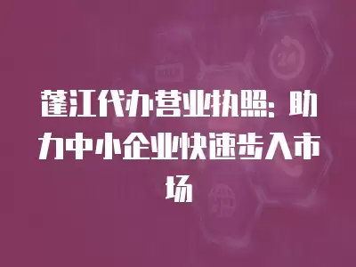 蓬江代辦營業執照: 助力中小企業快速步入市場