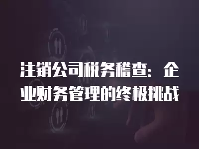 注銷公司稅務(wù)稽查：企業(yè)財(cái)務(wù)管理的終極挑戰(zhàn)