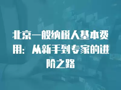 北京一般納稅人基本費用：從新手到專家的進階之路