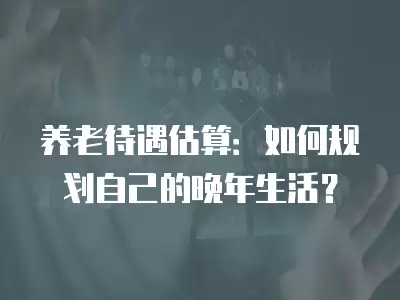 養老待遇估算：如何規劃自己的晚年生活？