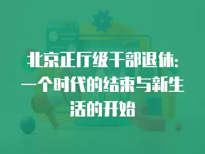 北京正廳級(jí)干部退休：一個(gè)時(shí)代的結(jié)束與新生活的開(kāi)始