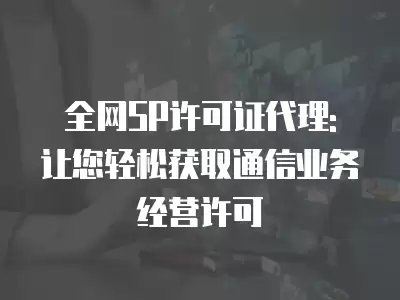 全網SP許可證代理: 讓您輕松獲取通信業務經營許可