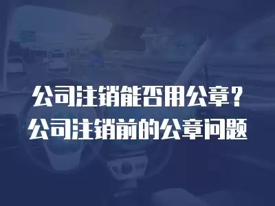 公司注銷能否用公章？公司注銷前的公章問題