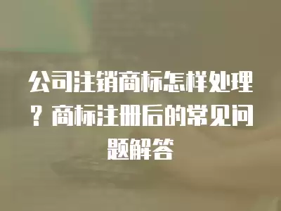 公司注銷商標怎樣處理？商標注冊后的常見問題解答