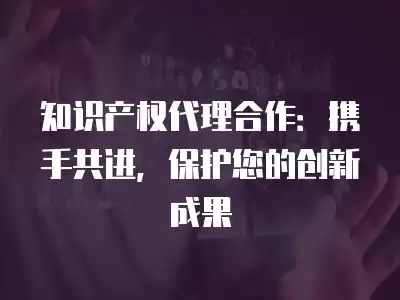 知識產權代理合作：攜手共進，保護您的創新成果