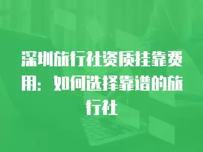 深圳旅行社資質掛靠費用：如何選擇靠譜的旅行社