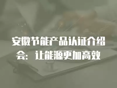 安徽節能產品認證介紹會：讓能源更加高效