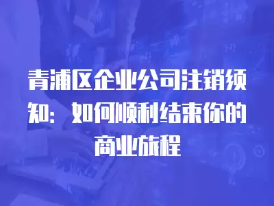 青浦區企業公司注銷須知：如何順利結束你的商業旅程