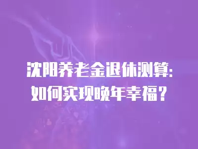 沈陽養老金退休測算：如何實現晚年幸福？