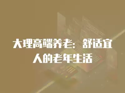 大理高端養老：舒適宜人的老年生活