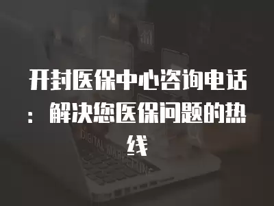 開封醫(yī)保中心咨詢電話：解決您醫(yī)保問題的熱線