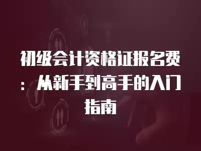 初級會計資格證報名費：從新手到高手的入門指南