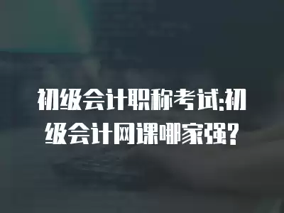 初級會計職稱考試:初級會計網(wǎng)課哪家強?