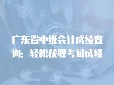 廣東省中級會計成績查詢：輕松獲取考試成績