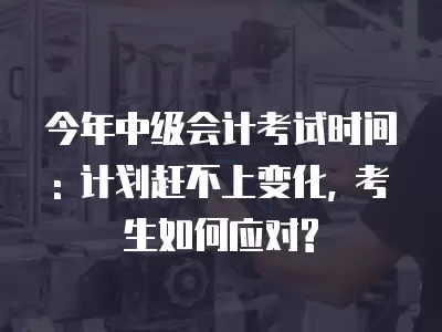 今年中級會計考試時間: 計劃趕不上變化, 考生如何應對?