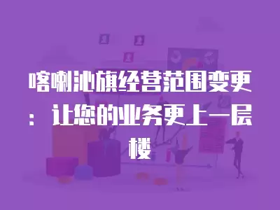 喀喇沁旗經營范圍變更：讓您的業務更上一層樓