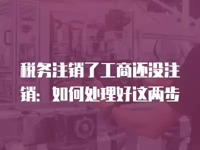 稅務注銷了工商還沒注銷：如何處理好這兩步