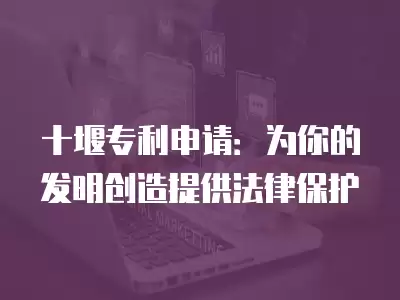 十堰專利申請：為你的發(fā)明創(chuàng)造提供法律保護(hù)