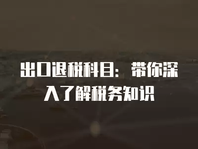 出口退稅科目：帶你深入了解稅務(wù)知識