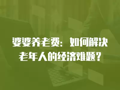 婆婆養老費：如何解決老年人的經濟難題？