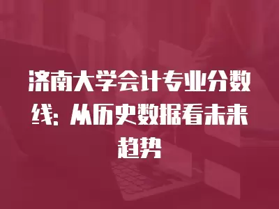 濟南大學會計專業分數線: 從歷史數據看未來趨勢