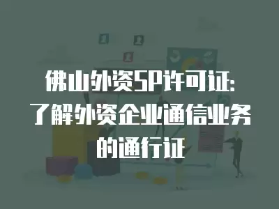 佛山外資SP許可證：了解外資企業(yè)通信業(yè)務的通行證