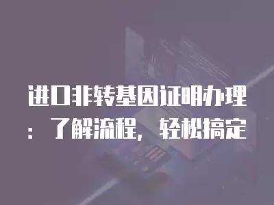 進口非轉基因證明辦理：了解流程，輕松搞定