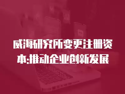 威海研究所變更注冊資本:推動企業創新發展